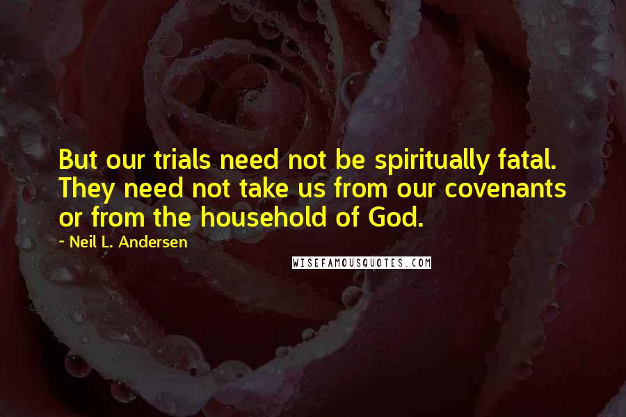 Neil L. Andersen Quotes: But our trials need not be spiritually fatal. They need not take us from our covenants or from the household of God.