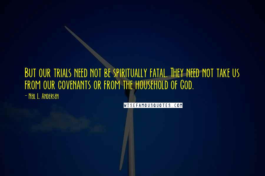 Neil L. Andersen Quotes: But our trials need not be spiritually fatal. They need not take us from our covenants or from the household of God.