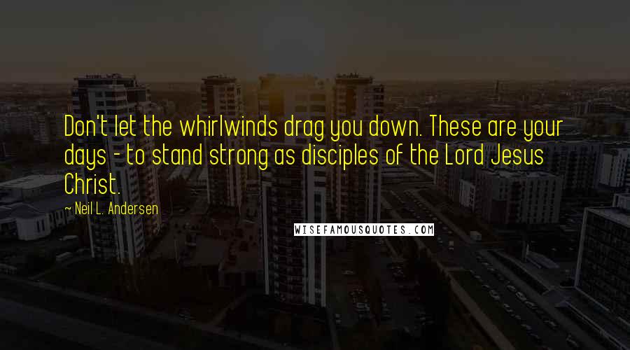 Neil L. Andersen Quotes: Don't let the whirlwinds drag you down. These are your days - to stand strong as disciples of the Lord Jesus Christ.