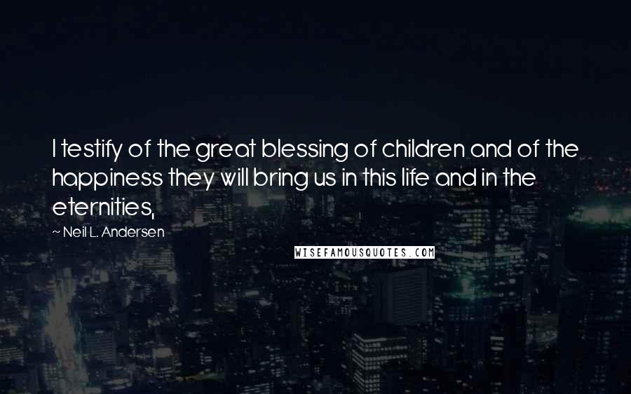 Neil L. Andersen Quotes: I testify of the great blessing of children and of the happiness they will bring us in this life and in the eternities,