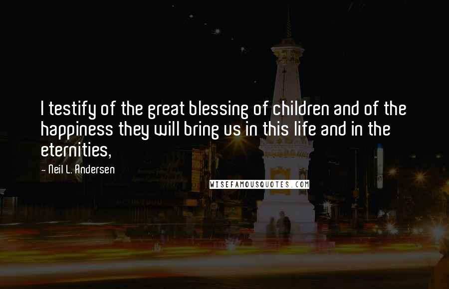 Neil L. Andersen Quotes: I testify of the great blessing of children and of the happiness they will bring us in this life and in the eternities,