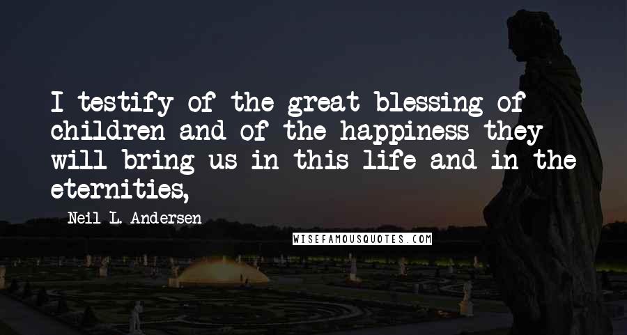 Neil L. Andersen Quotes: I testify of the great blessing of children and of the happiness they will bring us in this life and in the eternities,