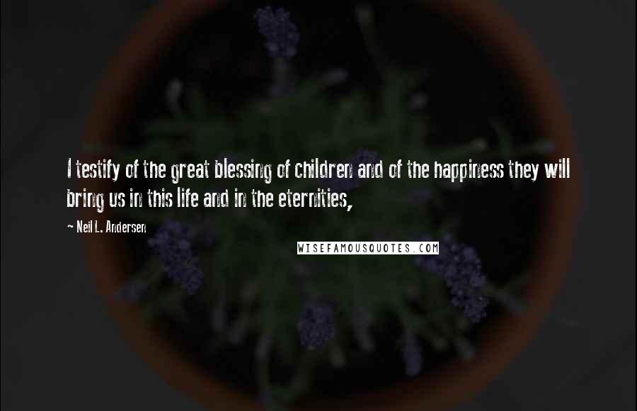 Neil L. Andersen Quotes: I testify of the great blessing of children and of the happiness they will bring us in this life and in the eternities,