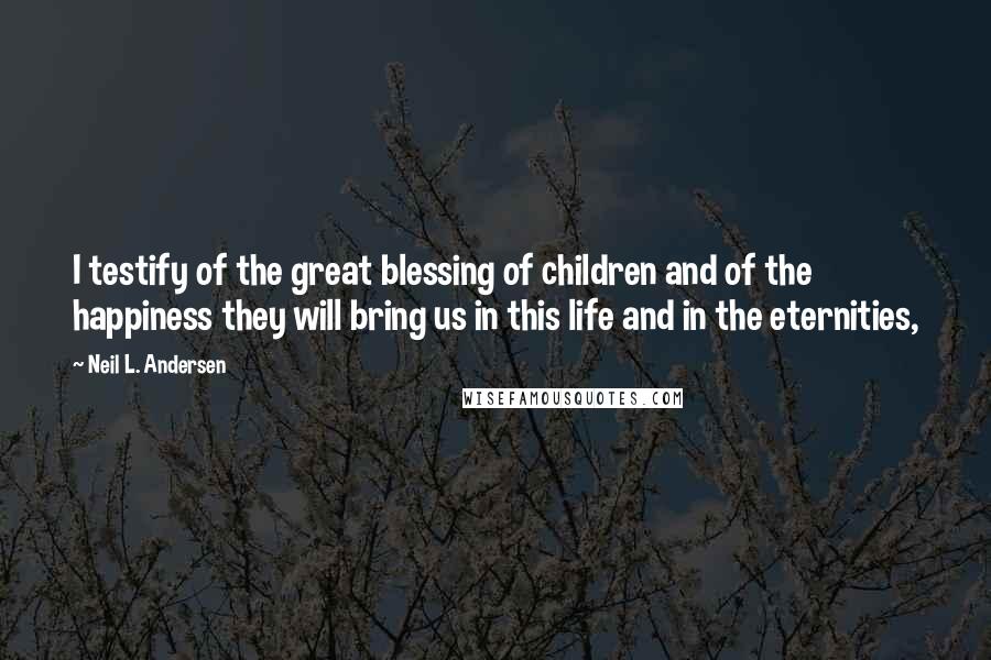 Neil L. Andersen Quotes: I testify of the great blessing of children and of the happiness they will bring us in this life and in the eternities,