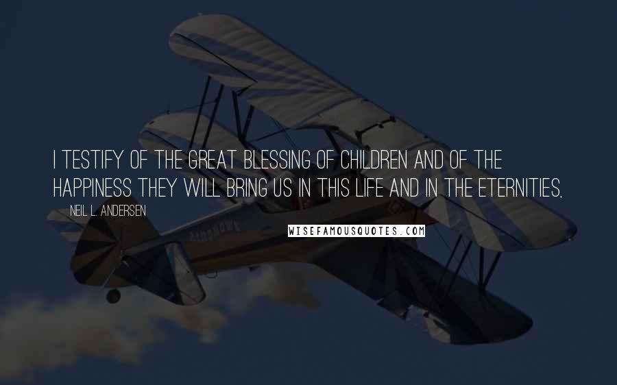 Neil L. Andersen Quotes: I testify of the great blessing of children and of the happiness they will bring us in this life and in the eternities,