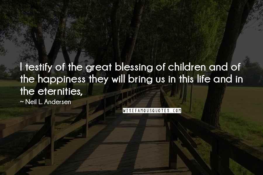 Neil L. Andersen Quotes: I testify of the great blessing of children and of the happiness they will bring us in this life and in the eternities,