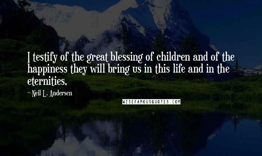 Neil L. Andersen Quotes: I testify of the great blessing of children and of the happiness they will bring us in this life and in the eternities,