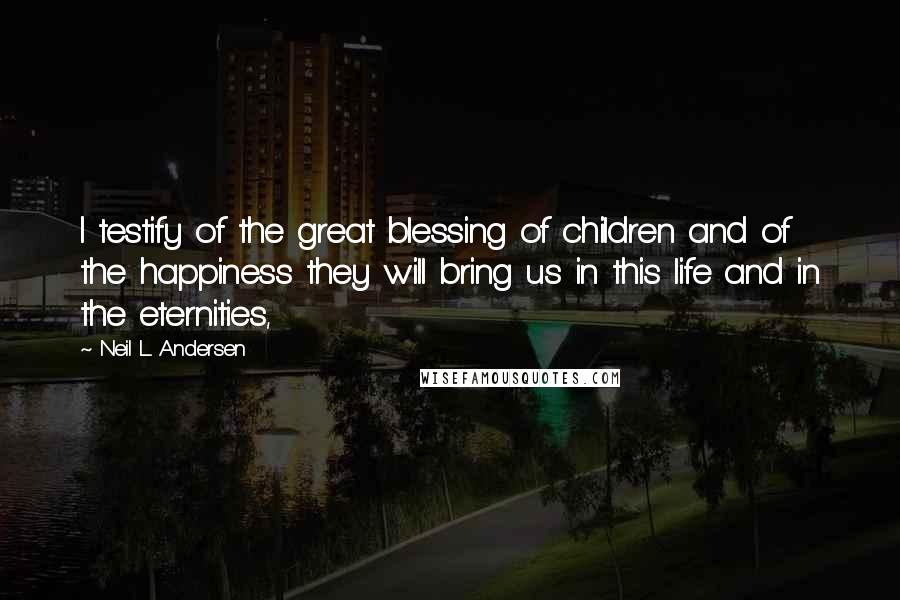 Neil L. Andersen Quotes: I testify of the great blessing of children and of the happiness they will bring us in this life and in the eternities,