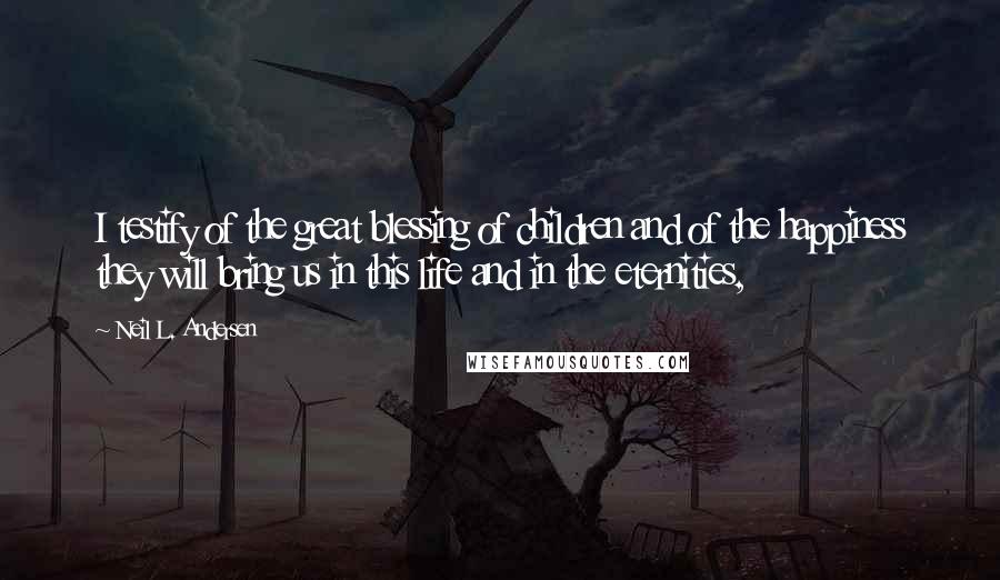 Neil L. Andersen Quotes: I testify of the great blessing of children and of the happiness they will bring us in this life and in the eternities,