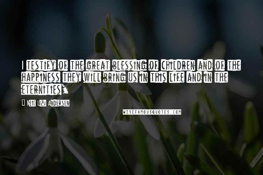 Neil L. Andersen Quotes: I testify of the great blessing of children and of the happiness they will bring us in this life and in the eternities,