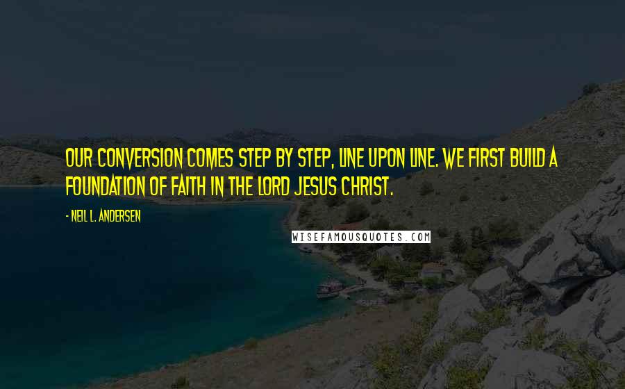 Neil L. Andersen Quotes: Our conversion comes step by step, line upon line. We first build a foundation of faith in the Lord Jesus Christ.