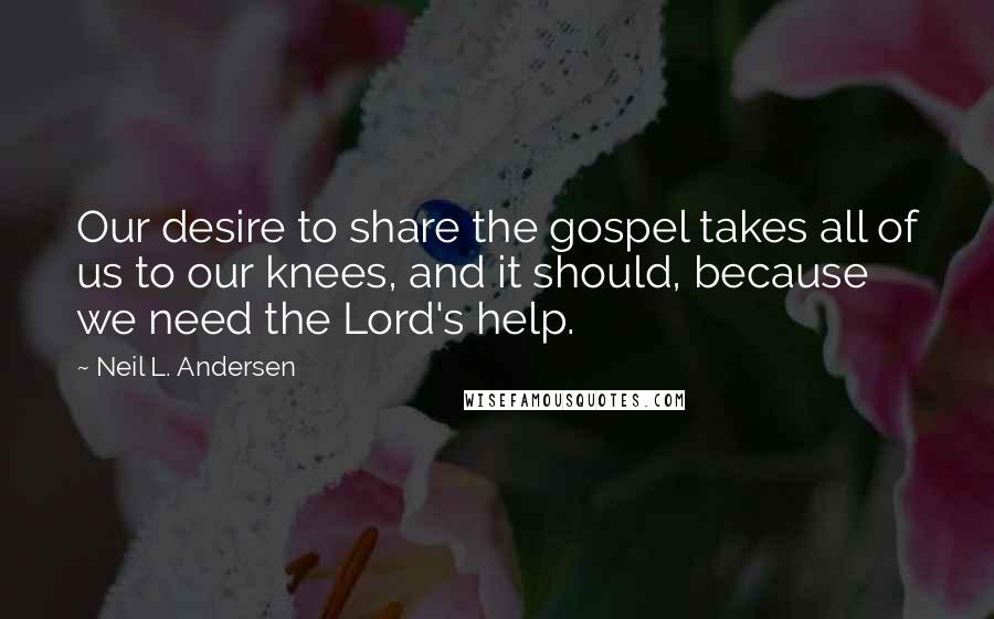 Neil L. Andersen Quotes: Our desire to share the gospel takes all of us to our knees, and it should, because we need the Lord's help.