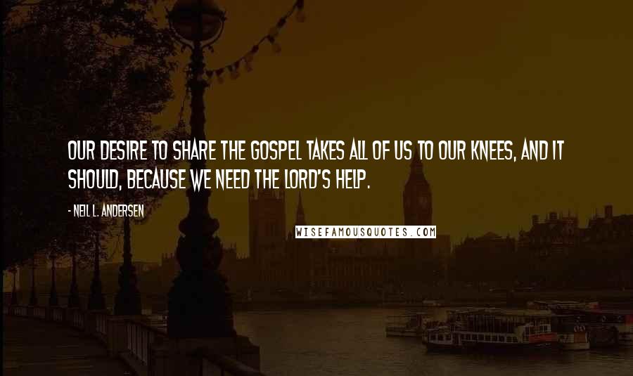 Neil L. Andersen Quotes: Our desire to share the gospel takes all of us to our knees, and it should, because we need the Lord's help.