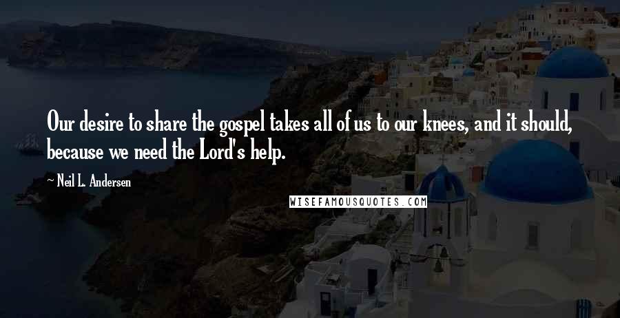 Neil L. Andersen Quotes: Our desire to share the gospel takes all of us to our knees, and it should, because we need the Lord's help.