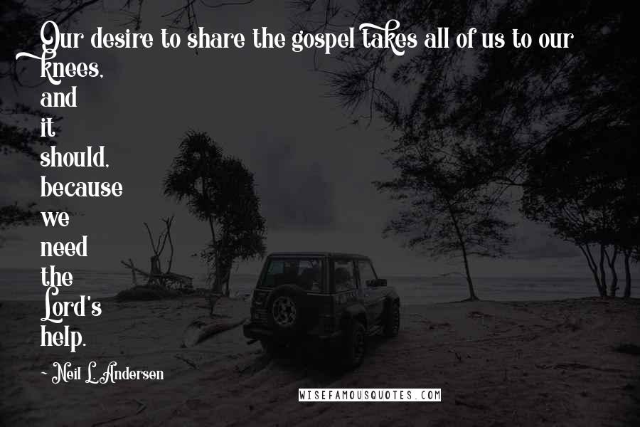 Neil L. Andersen Quotes: Our desire to share the gospel takes all of us to our knees, and it should, because we need the Lord's help.