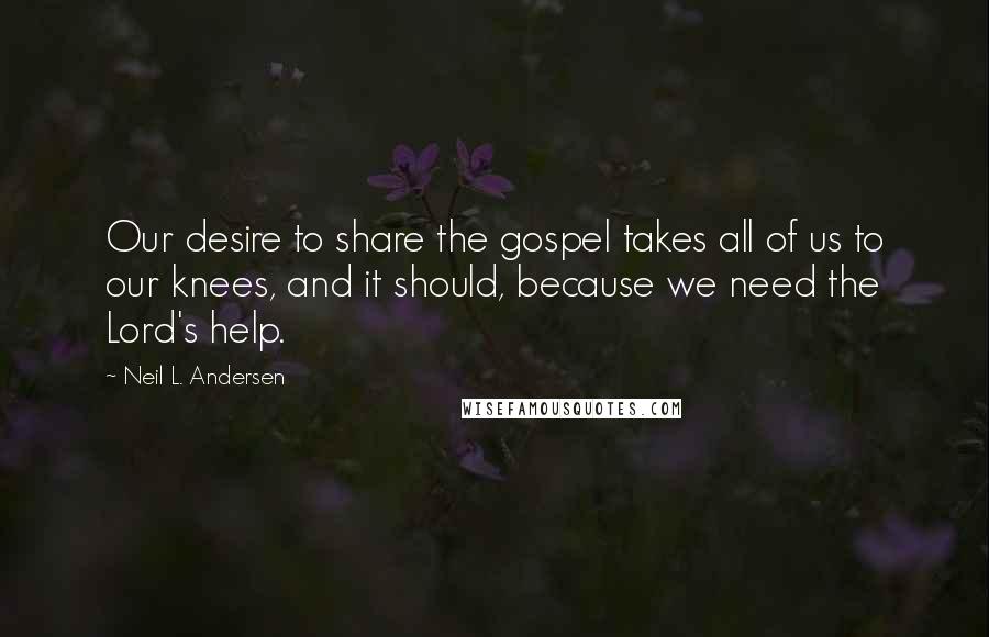 Neil L. Andersen Quotes: Our desire to share the gospel takes all of us to our knees, and it should, because we need the Lord's help.