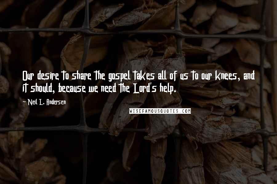 Neil L. Andersen Quotes: Our desire to share the gospel takes all of us to our knees, and it should, because we need the Lord's help.