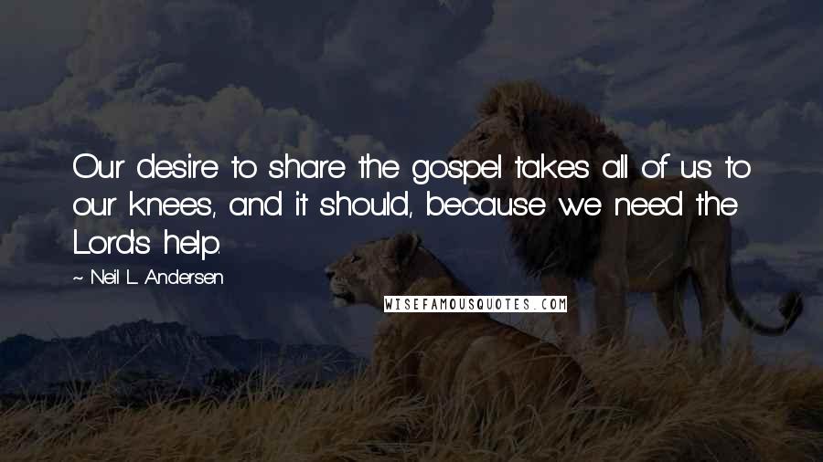 Neil L. Andersen Quotes: Our desire to share the gospel takes all of us to our knees, and it should, because we need the Lord's help.