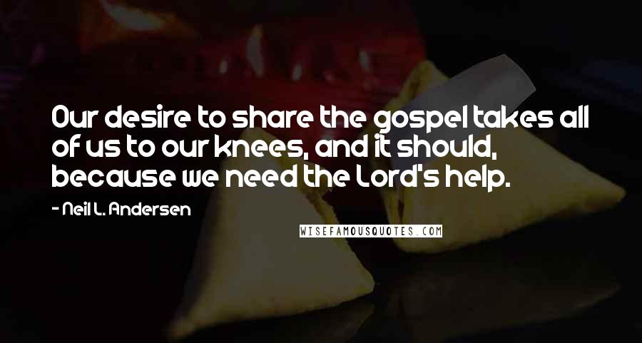 Neil L. Andersen Quotes: Our desire to share the gospel takes all of us to our knees, and it should, because we need the Lord's help.