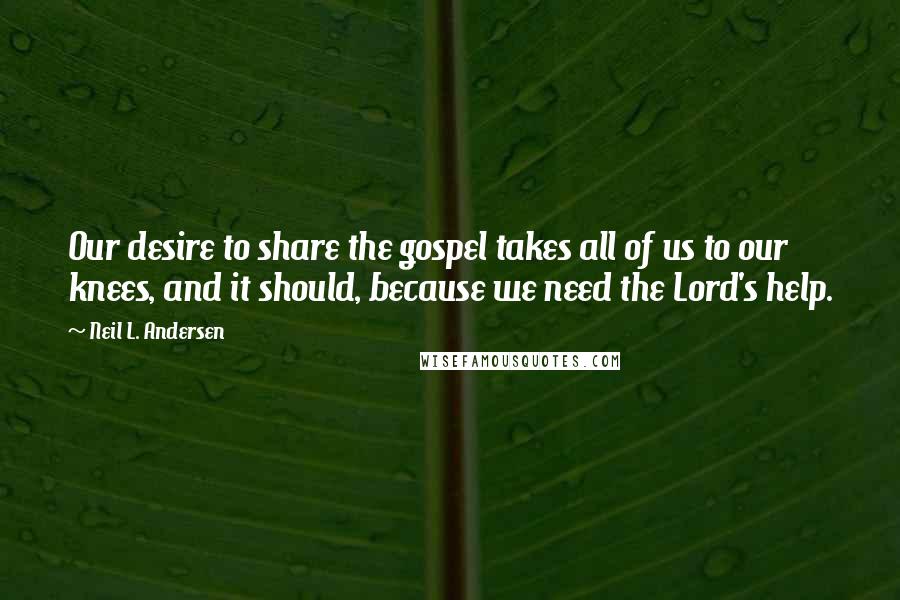 Neil L. Andersen Quotes: Our desire to share the gospel takes all of us to our knees, and it should, because we need the Lord's help.