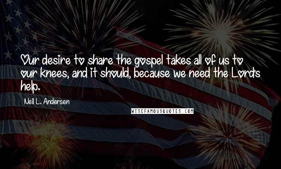 Neil L. Andersen Quotes: Our desire to share the gospel takes all of us to our knees, and it should, because we need the Lord's help.