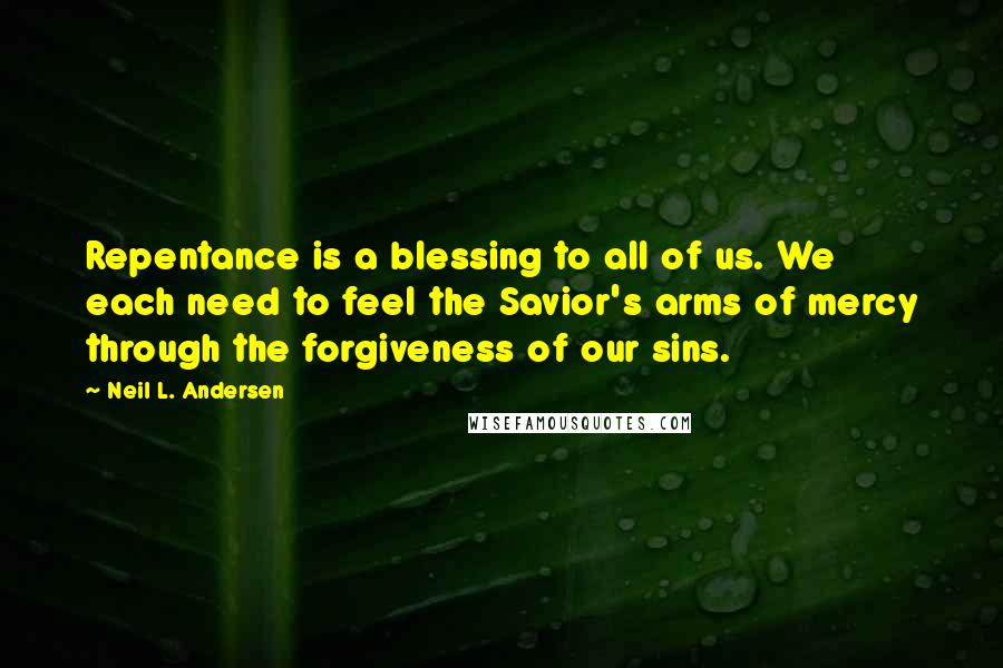 Neil L. Andersen Quotes: Repentance is a blessing to all of us. We each need to feel the Savior's arms of mercy through the forgiveness of our sins.