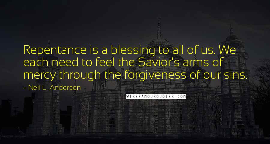 Neil L. Andersen Quotes: Repentance is a blessing to all of us. We each need to feel the Savior's arms of mercy through the forgiveness of our sins.