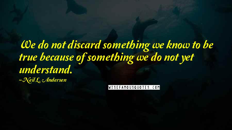 Neil L. Andersen Quotes: We do not discard something we know to be true because of something we do not yet understand.