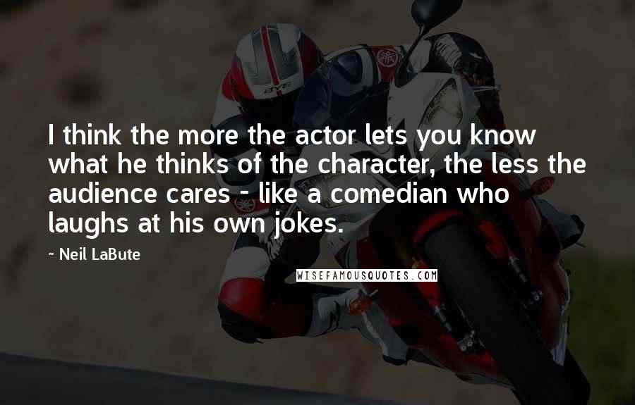 Neil LaBute Quotes: I think the more the actor lets you know what he thinks of the character, the less the audience cares - like a comedian who laughs at his own jokes.