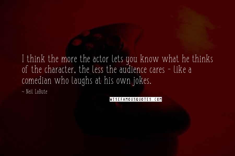 Neil LaBute Quotes: I think the more the actor lets you know what he thinks of the character, the less the audience cares - like a comedian who laughs at his own jokes.