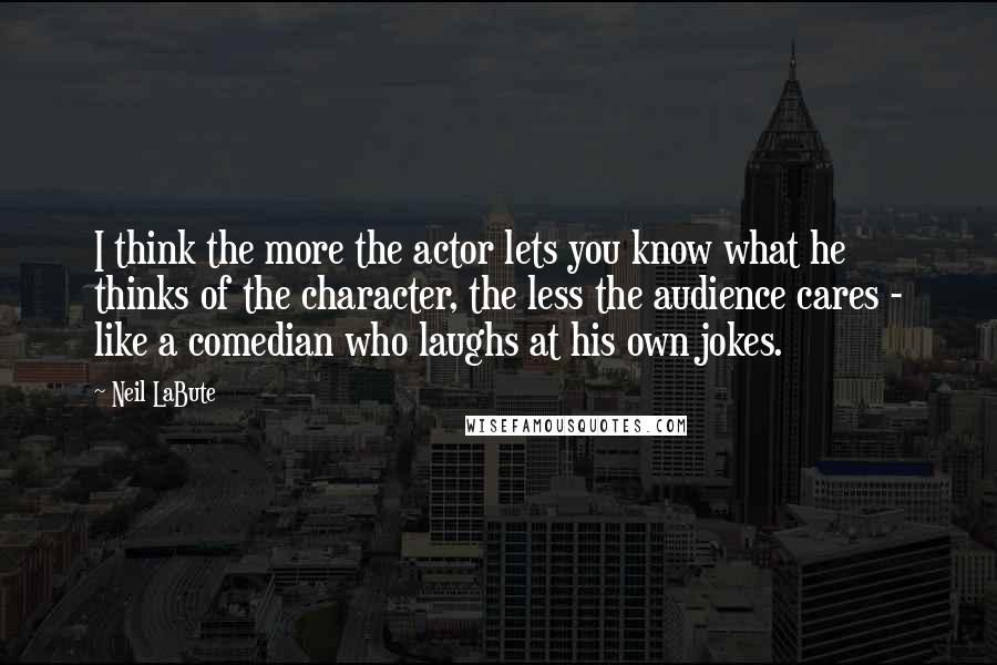 Neil LaBute Quotes: I think the more the actor lets you know what he thinks of the character, the less the audience cares - like a comedian who laughs at his own jokes.