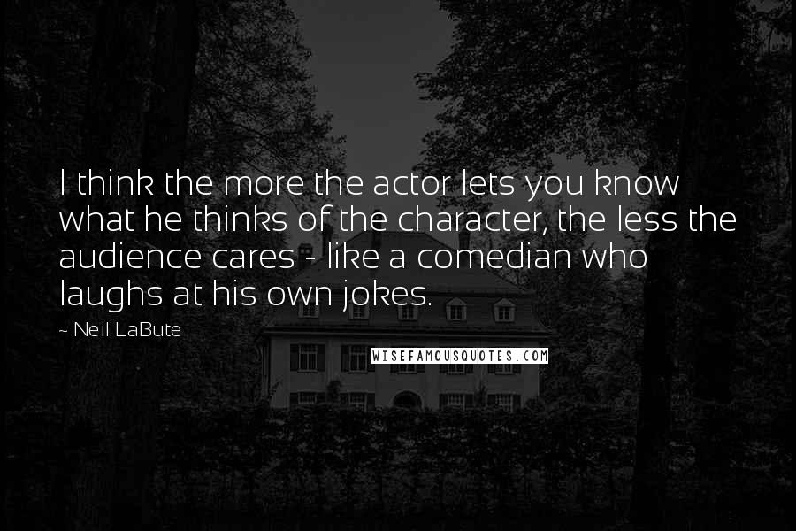 Neil LaBute Quotes: I think the more the actor lets you know what he thinks of the character, the less the audience cares - like a comedian who laughs at his own jokes.