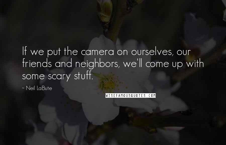 Neil LaBute Quotes: If we put the camera on ourselves, our friends and neighbors, we'll come up with some scary stuff.