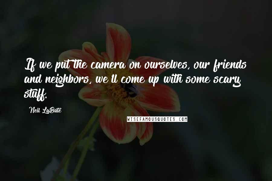 Neil LaBute Quotes: If we put the camera on ourselves, our friends and neighbors, we'll come up with some scary stuff.