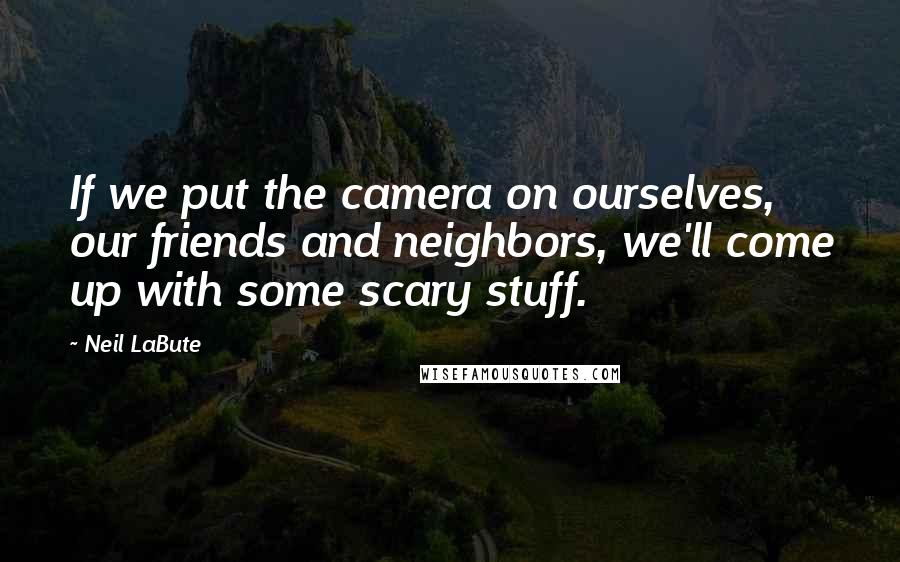 Neil LaBute Quotes: If we put the camera on ourselves, our friends and neighbors, we'll come up with some scary stuff.