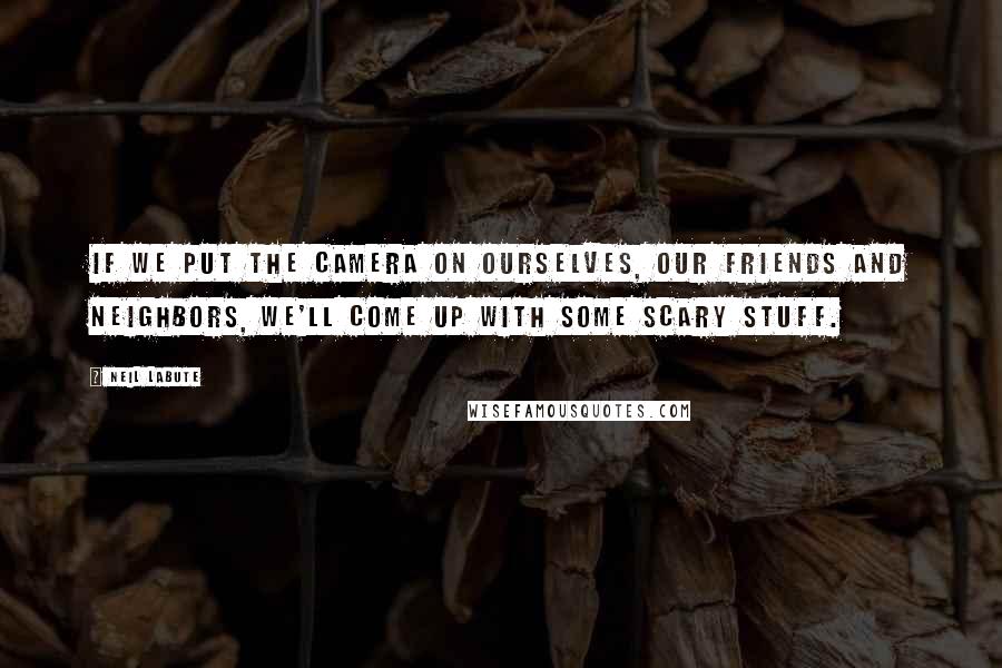 Neil LaBute Quotes: If we put the camera on ourselves, our friends and neighbors, we'll come up with some scary stuff.