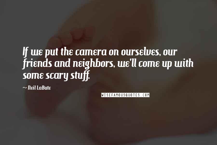 Neil LaBute Quotes: If we put the camera on ourselves, our friends and neighbors, we'll come up with some scary stuff.