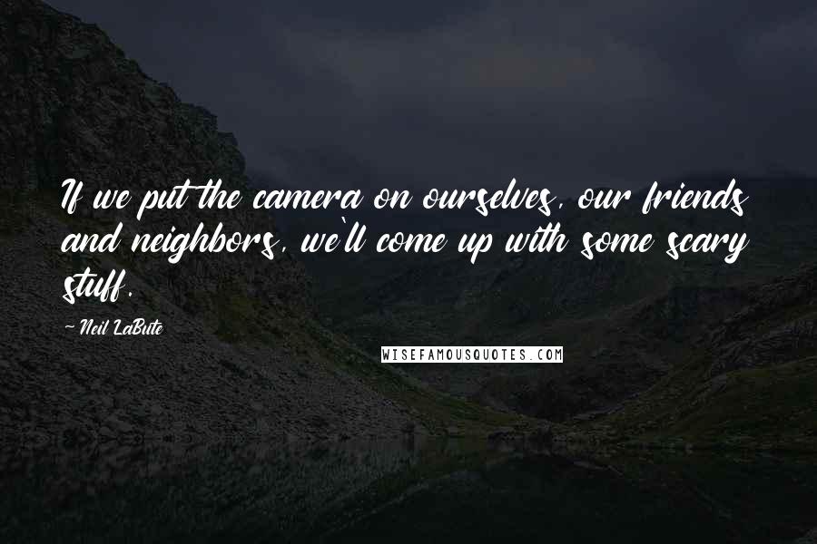 Neil LaBute Quotes: If we put the camera on ourselves, our friends and neighbors, we'll come up with some scary stuff.