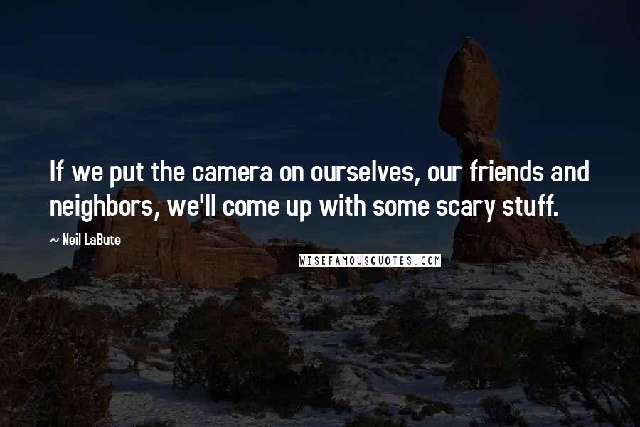 Neil LaBute Quotes: If we put the camera on ourselves, our friends and neighbors, we'll come up with some scary stuff.