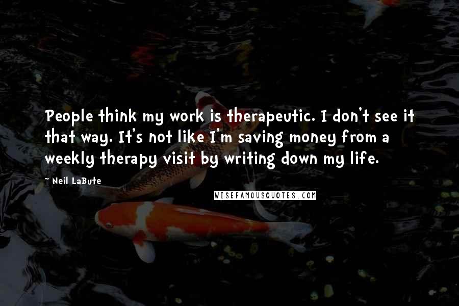 Neil LaBute Quotes: People think my work is therapeutic. I don't see it that way. It's not like I'm saving money from a weekly therapy visit by writing down my life.