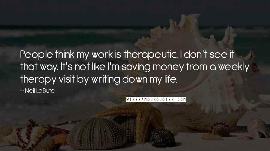 Neil LaBute Quotes: People think my work is therapeutic. I don't see it that way. It's not like I'm saving money from a weekly therapy visit by writing down my life.