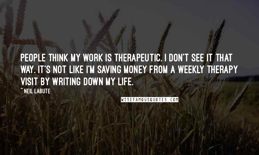 Neil LaBute Quotes: People think my work is therapeutic. I don't see it that way. It's not like I'm saving money from a weekly therapy visit by writing down my life.