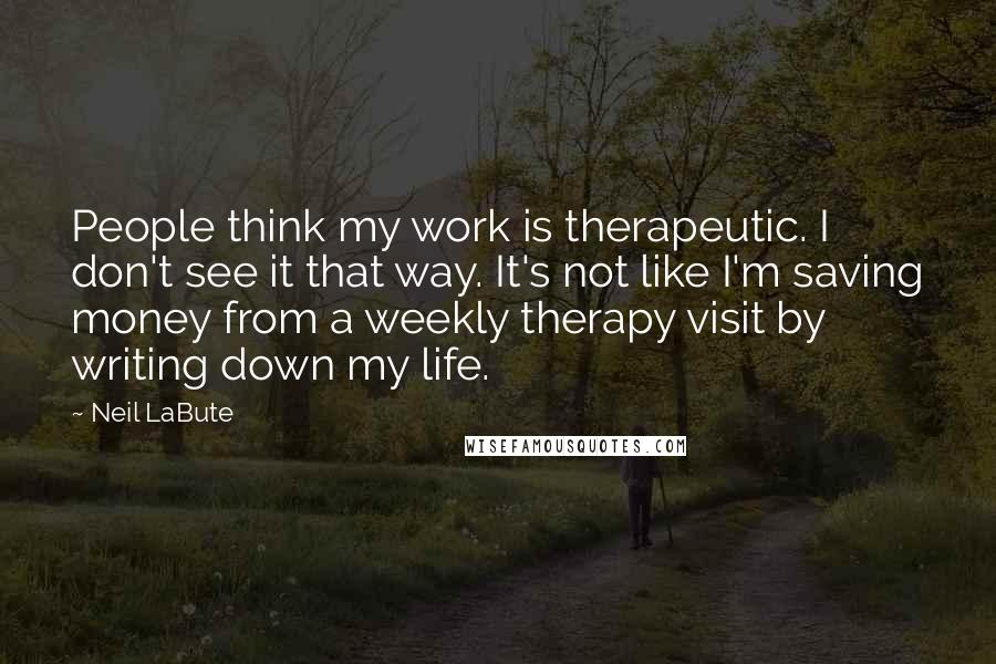 Neil LaBute Quotes: People think my work is therapeutic. I don't see it that way. It's not like I'm saving money from a weekly therapy visit by writing down my life.