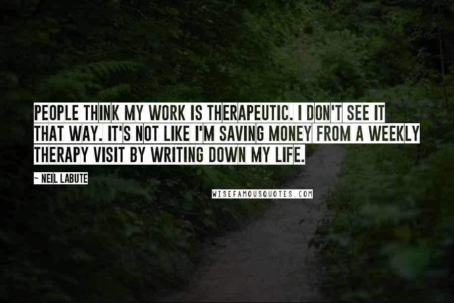 Neil LaBute Quotes: People think my work is therapeutic. I don't see it that way. It's not like I'm saving money from a weekly therapy visit by writing down my life.