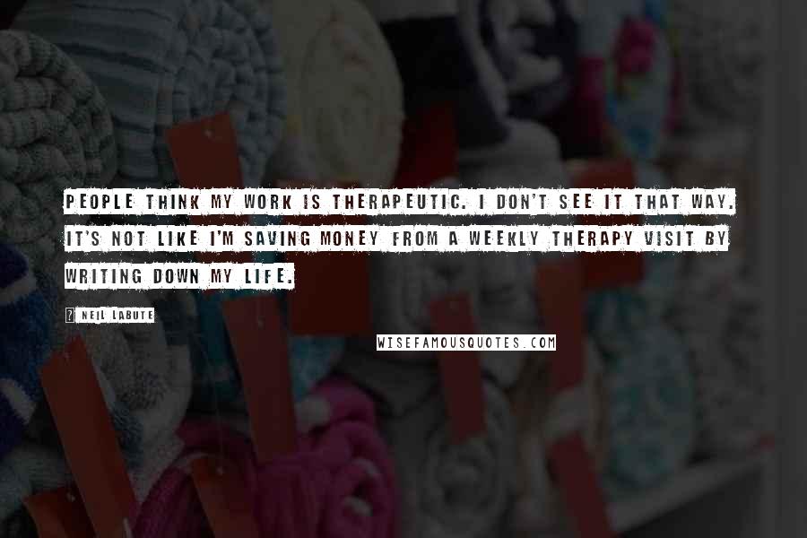 Neil LaBute Quotes: People think my work is therapeutic. I don't see it that way. It's not like I'm saving money from a weekly therapy visit by writing down my life.