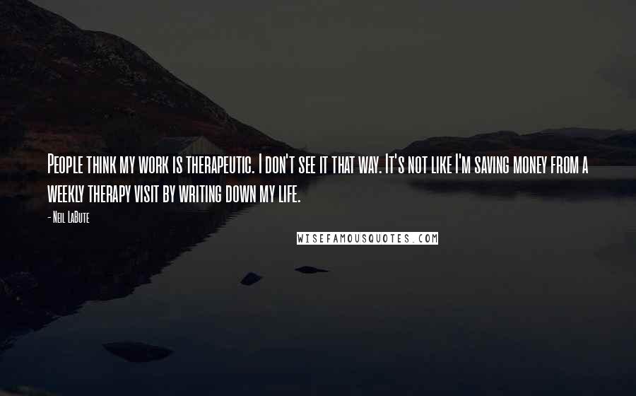 Neil LaBute Quotes: People think my work is therapeutic. I don't see it that way. It's not like I'm saving money from a weekly therapy visit by writing down my life.