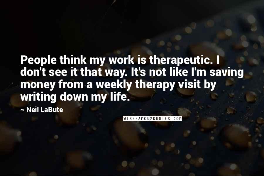 Neil LaBute Quotes: People think my work is therapeutic. I don't see it that way. It's not like I'm saving money from a weekly therapy visit by writing down my life.