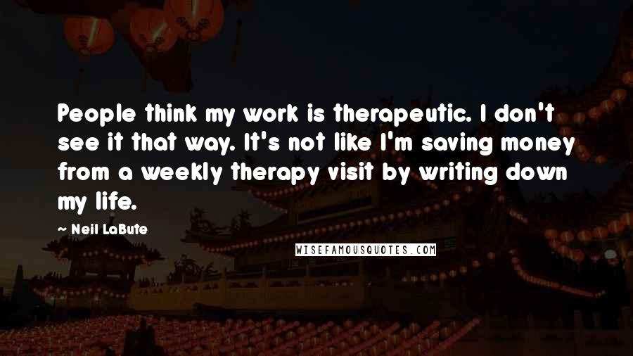 Neil LaBute Quotes: People think my work is therapeutic. I don't see it that way. It's not like I'm saving money from a weekly therapy visit by writing down my life.