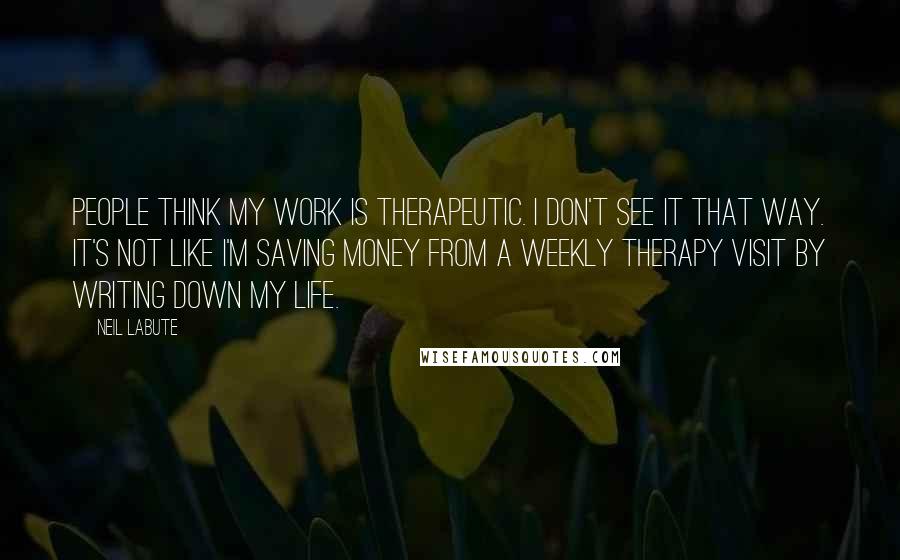 Neil LaBute Quotes: People think my work is therapeutic. I don't see it that way. It's not like I'm saving money from a weekly therapy visit by writing down my life.