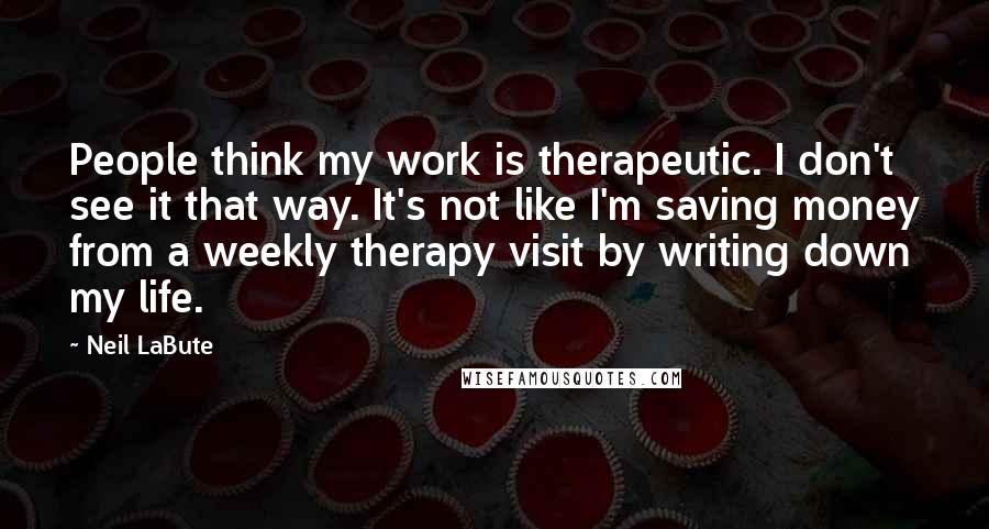 Neil LaBute Quotes: People think my work is therapeutic. I don't see it that way. It's not like I'm saving money from a weekly therapy visit by writing down my life.